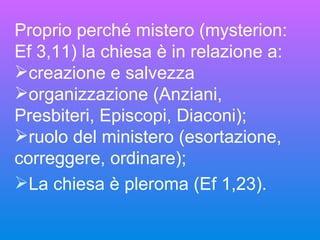 Proprio perché mistero (mysterion: Ef 3,11) la chiesa è in relazione a: creazione e salvezza organizzazione (Anziani, Presbiteri, Episcopi, Diaconi); ruolo del ministero (esortazione, correggere, ordinare);  La chiesa è pleroma (Ef 1,23). 