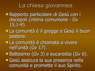 La chiesa giovannea: Rapporto particolare di Gesù con i discepoli (intima comunione - Gv 15,1-9). La comunità è il gregge e Gesù il buon pastore.  La comunità è chiamata a vivere nell'unità (Gv 17).  Battesimo (Gv 3) e eucarestia (Gv 6).  Gesù assicura la sua presenza nella comunità e promette il suo Spirito. 