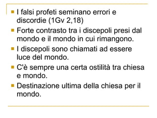 I falsi profeti seminano errori e discordie (1Gv 2,18) Forte contrasto tra i discepoli presi dal mondo e il mondo in cui rimangono. I discepoli sono chiamati ad essere luce del mondo.  C'è sempre una certa ostilità tra chiesa e mondo. Destinazione ultima della chiesa per il mondo. 
