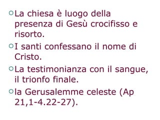 La chiesa è luogo della  presenza di Gesù crocifisso e risorto.  I santi confessano il nome di Cristo.  La testimonianza con il sangue, il trionfo finale. la Gerusalemme celeste (Ap 21,1-4.22-27). 