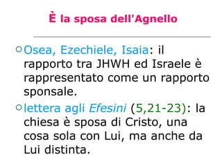 È  la sposa dell'Agnello Osea, Ezechiele, Isaia : il rapporto tra JHWH ed Israele è rappresentato come un rapporto sponsale. lettera agli  Efesini  ( 5,21-23) : la chiesa è sposa di Cristo, una cosa sola con Lui, ma anche da Lui distinta.  