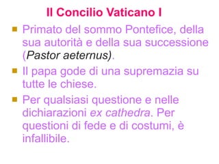 Il   Concilio Vaticano I   Primato del sommo Pontefice, della sua autorità e della sua successione ( Pastor aeternus) .  Il papa gode di una supremazia su tutte le chiese. Per qualsiasi questione e nelle dichiarazioni  ex cathedra . Per questioni di fede e di costumi, è infallibile.  
