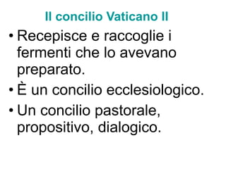 Il concilio Vaticano II Recepisce e raccoglie i fermenti che lo avevano preparato. È un concilio ecclesiologico.  Un concilio pastorale, propositivo, dialogico. 