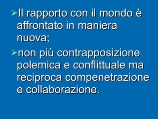 Il rapporto con il mondo è affrontato in maniera nuova; non più contrapposizione polemica e conflittuale ma reciproca compenetrazione e collaborazione. 