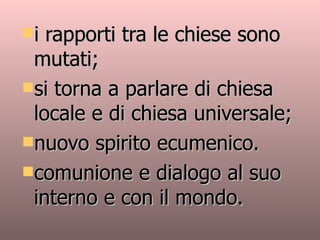 i rapporti tra le chiese sono mutati;  si torna a parlare di chiesa locale e di chiesa universale;  nuovo spirito ecumenico. comunione e dialogo al suo interno e con il mondo. 