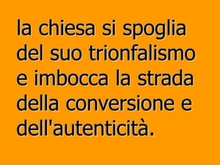 la chiesa si spoglia del suo trionfalismo e imbocca la strada della conversione e dell'autenticità. 