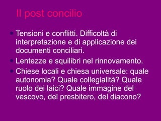 Il post concilio Tensioni e conflitti. Difficoltà di interpretazione e di applicazione dei documenti conciliari.  Lentezze e squilibri nel rinnovamento.  Chiese locali e chiesa universale: quale autonomia? Quale collegialità? Quale ruolo dei laici? Quale immagine del vescovo, del presbitero, del diacono?  
