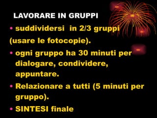 LAVORARE IN GRUPPI suddividersi  in 2/3 gruppi  (usare le fotocopie). ogni gruppo ha 30 minuti per dialogare, condividere, appuntare. Relazionare a tutti (5 minuti per gruppo). SINTESI finale Impegni operativi 