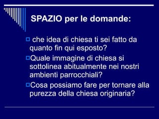 SPAZIO per le domande: che idea di chiesa ti sei fatto da quanto fin qui esposto? Quale immagine di chiesa si sottolinea abitualmente nei nostri ambienti parrocchiali? Cosa possiamo fare per tornare alla purezza della chiesa originaria? 