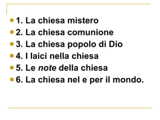1. La chiesa mistero 2. La chiesa comunione 3. La chiesa popolo di Dio 4. I laici nella chiesa 5. Le  note  della chiesa 6. La chiesa nel e per il mondo. 