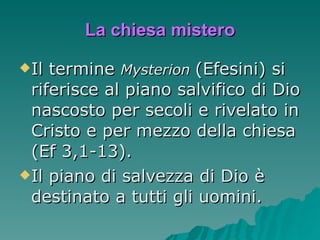 La chiesa mistero Il termine  Mysterion  (Efesini) si riferisce al piano salvifico di Dio nascosto per secoli e rivelato in Cristo e per mezzo della chiesa (Ef 3,1-13).  Il piano di salvezza di Dio è destinato a tutti gli uomini. 