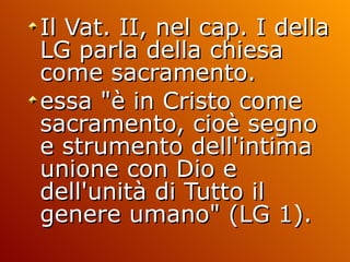 Il Vat. II, nel cap. I della LG parla della chiesa come sacramento. essa "è in Cristo come sacramento, cioè segno e strumento dell'intima unione con Dio e dell'unità di Tutto il genere umano" (LG 1).  