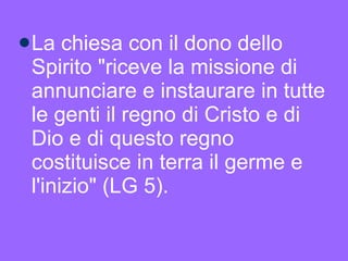 La chiesa con il dono dello Spirito "riceve la missione di annunciare e instaurare in tutte le genti il regno di Cristo e di Dio e di questo regno costituisce in terra il germe e l'inizio" (LG 5).  