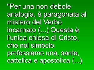 "Per una non debole analogia, è paragonata al mistero del Verbo incarnato (...) Questa è l'unica chiesa di Cristo,  che nel simbolo professiamo una, santa, cattolica e apostolica (...) 