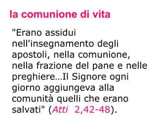 la comunione di vita "Erano assidui nell'insegnamento degli apostoli, nella comunione, nella frazione del pane e nelle preghiere…Il Signore ogni giorno aggiungeva alla comunità quelli che erano salvati" ( Atti   2,42-48 ). 