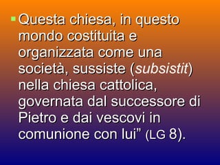 Questa chiesa, in questo mondo costituita e organizzata come una società, sussiste ( subsistit ) nella chiesa cattolica, governata dal successore di Pietro e dai vescovi in comunione con lui”  (LG  8). 