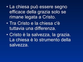 La chiesa può essere segno efficace della grazia solo se rimane legata a Cristo.  Tra Cristo e la chiesa c'è tuttavia una differenza. Cristo è la salvezza, la grazia. La chiesa è lo strumento della salvezza. 