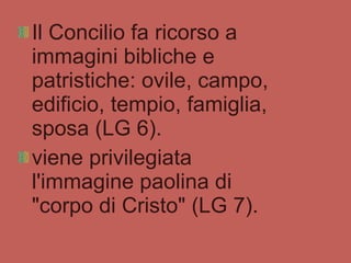 Il Concilio fa ricorso a immagini bibliche e patristiche: ovile, campo, edificio, tempio, famiglia, sposa (LG 6). viene privilegiata l'immagine paolina di "corpo di Cristo" (LG 7). 