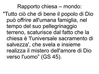 Rapporto chiesa – mondo: "Tutto ciò che di bene il popolo di Dio può offrire all'umana famiglia, nel tempo del suo pellegrinaggio terreno, scaturisce dal fatto che la chiesa è 'l'universale sacramento di salvezza', che svela e insieme realizza il mistero dell'amore di Dio verso l'uomo” (GS 45).  