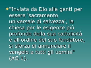 "Inviata da Dio alle genti per essere 'sacramento universale di salvezza', la chiesa per le esigenze più profonde della sua cattolicità e all'ordine del suo fondatore, si sforza di annunciare il vangelo a tutti gli uomini" (AG 1). 