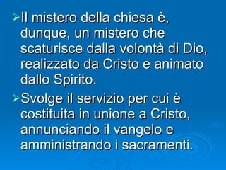 Il mistero della chiesa è, dunque, un mistero che scaturisce dalla volontà di Dio, realizzato da Cristo e animato dallo Spirito.  Svolge il servizio per cui è costituita in unione a Cristo, annunciando il vangelo e amministrando i sacramenti. 