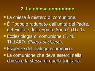 2. La chiesa comunione La chiesa è mistero di comunione. È  “popolo radunato dall'unità del Padre, del Figlio e dello Spirito Santo” (LG 4).  Ecclesiologia di comunione (J. M. TILLARD,  Chiesa di chiese ) . Esigenze del dialogo ecumenico.  La comunione che deve esserci nella chiesa è la stessa di quella trinitaria.  