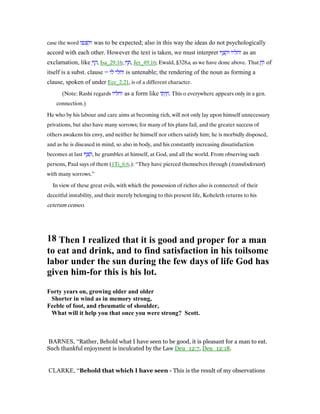 case the word ‫וקצפו‬ was to be expected; also in this way the ideas do not psychologically
accord with each other. However the text is taken, we must interpret ‫וקצף‬ ‫וחליו‬ as an
exclamation, like ְ‫ף‬ ָ‫,ה‬ Isa_29:16; ְ‫ף‬ ִ , Jer_49:16; Ewald, §328a, as we have done above. That ָ‫ח‬ְ‫ו‬ of
itself is a subst. clause = ‫לו‬ ‫וחלי‬ is untenable; the rendering of the noun as forming a
clause, spoken of under Ecc_2:21, is of a different character.
(Note: Rashi regards ‫וחליו‬ as a form like ‫תוֹ‬ְ‫י‬ ַ‫.ח‬ This o everywhere appears only in a gen.
connection.)
He who by his labour and care aims at becoming rich, will not only lay upon himself unnecessary
privations, but also have many sorrows; for many of his plans fail, and the greater success of
others awakens his envy, and neither he himself nor others satisfy him; he is morbidly disposed,
and as he is diseased in mind, so also in body, and his constantly increasing dissatisfaction
becomes at last ‫,קצף‬ he grumbles at himself, at God, and all the world. From observing such
persons, Paul says of them (1Ti_6:6.): “They have pierced themselves through (transfoderunt)
with many sorrows.”
In view of these great evils, with which the possession of riches also is connected: of their
deceitful instability, and their merely belonging to this present life, Koheleth returns to his
ceterum censeo.
18 Then I realized that it is good and proper for a man
to eat and drink, and to find satisfaction in his toilsome
labor under the sun during the few days of life God has
given him-for this is his lot.
Forty years on, growing older and older
Shorter in wind as in memory strong,
Feeble of foot, and rheumatic of shoulder,
What will it help you that once you were strong? Scott.
BARNES, “Rather, Behold what I have seen to be good, it is pleasant for a man to eat.
Such thankful enjoyment is inculcated by the Law Deu_12:7, Deu_12:18.
CLARKE, “Behold that which I have seen - This is the result of my observations
 