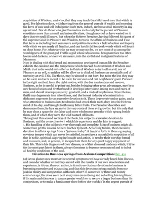 acquisition of Wisdom, and who, that they may teach the children of men that which is
good, live laborious days, withdrawing from the general pursuit of wealth and scorning
the lures of ease and self-indulgence; such men, indeed, are but a small minority in any
age or land. Nor do those who give themselves exclusively to the pursuit of Pleasure
constitute more than a small and miserable class, though most of us have wasted on it
days that we could ill spare. But when the Hebrew Preacher, having followed his quest of
the supreme Good in Pleasure and Wisdom, turns to the affairs of Business-and I use
that term as including both commerce and politics-he enters a field of action and inquiry
with which we are nearly all familiar, and can hardly fail to speak words which will touch
us close home. For, whatever else we may or may not be, we are most of us among the
worshippers of the great god Traffic-a god whose wholesome, benignant face too often
lowers and darkens, or ever we are aware, into the sordid and malignant features of
Mammon.
Now in dealing with this broad and momentous province of human life the Preacher
exhibits the candour and the temperance which marked his treatment of Wisdom and
Mirth. Just as he would not suffer us to think of Wisdom as in itself an evil, nor of
Pleasure as an evil, so neither will be allow us to think of Business as essentially and of
necessity an evil. This, like those, may be abused to our hurt; but none the less they may
all be used, and were meant to be used, for our own and our neighbours’ good. Pursued
in the right method, from the right motive, with the due moderation and reserve,
Business, as he is careful to point out, besides bringing other great advantages, may be a
new bond of union and brotherhood: it develops intercourse among men and races of
men, and should develop sympathy, goodwill, and a mutual helpfulness. Nevertheless,
thrift may degenerate into miserliness, and the honest industry of content into a
dishonest eagerness for an excessive devotion to it. These degenerate undue gains, and a
wise attention to business into tendencies had struck their roots deep into the Hebrew
mind of his day, and brought forth many bitter fruits. The Preacher describes and
denounces them; he lays an axe to the very roots of these evil growths: but it is only that
he may clear a space for the fairer and more wholesome growths which sprang beside
them, and of which they were the wild bastard offshoots.
Throughout this second section of the Book, his subject is excessive devotion to
Business, and the correctives to it which his experience enables him to suggest.
1. His handling of the subject is very thorough and complete. Men of business might do
worse than get the lessons he here teaches by heart. According to him, their excessive
devotion to affairs springs from a "jealous rivalry": it tends to forth in them a grasping
covetous temper which can never be satisfied, to produce a materialistic scepticism of all
that is noble, spiritual, aspiring in thought and action, to render their worship formal
and insincere, and, in general, to incapacitate them for any quiet happy enjoyment of
their life. This is his diagnosis of their disease, or of that diseased tendency which, if it be
for the most part latent in them, always threatens to become pronounced and to infect
all healthy conditions of the soul.
Devotion to Business springs from Jealous Competition: Ecc_4:4
(a) Let us glance once more at the several symptoms we have already heard him discuss,
and consider whether or not they accord with the results of our own observation and
experience, is it true, then-or, rather, is it not true-that our devotion to business is
becoming excessive and exhausting, and that this devotion springs mainly from our
jealous rivalry and competition with each other? If, some two or three and twenty
centuries ago, the Jews were bent every man on outdoing and outselling his neighbour;
if his main ambition was to amass greater wealth or to secure a larger business than his
competitors, or to make a handsomer show before the world; if in the urgent pursuit of
 
