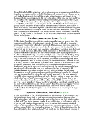 this ambition he held his neighbours not as neighbours, but as unscrupulous rivals, keen
for gain at his expense and to rise by his fall; if, to reach his end, he was willing to get up
early and go late to rest, to force all his energies into an injurious activity and strain
them close to the snapping point: if this were what a Jew of that time was like, might you
not easily take it for a portrait of many an English merchant, manufacturer, lawyer, or
politician? Is it not as accurate a delineation of our life as it could be of any ancient form
of life? If it be, as I think it is, we have grave need to take the Preacher’s warning. We
gravely need to remember that the stream cannot rise above its source, nor the fruit be
better than the root from which it grows; that the business ardour which has its origin in
a base and selfish motive can only be a base and selfish ardour. When men gather grapes
from thorns and figs from thistles, then, but not before, we may look to find a satisfying
good in "all the toil and all the dexterity in toil" which spring from this "jealous rivalry of
the one with the other."
It tends to form a covetous Temper: Ecc_4:8
(b) Nor, in the face of facts patent to the most cursory observer, can we deny that this
eager successful conduct of business and excessive devotion to it tends to produce a
grasping, covetous temper which, however much it has gained, is forever seeking more.
It is not only true that the stream cannot rise above its source; it is also true that the
stream will run downward, and must inevitably contract many pollutions from the lower
levels on which it declines. The ardour which impels men to devote themselves with
eager intensity to the labours of the market may often have an origin as pure as that of
the stream which bubbles up on the hills, amid grass and ferns, and runs tinkling along
its clear and rocky channels, setting its labours to a happy music, singing its low sweet
song to the sweet listening air. But as it runs on, if it swell in volume and power, it also
sinks and grows foul. Bent at first on acquiring the means to support a widowed mother,
or to justify him in taking a wife, or to provide for his children, or to win an honourable
place in his neighbours’ eyes, or to achieve the chance of self-culture and self-
development, or to serve some public and worthy end, the man of business and affairs
too often suffers himself to become more and more absorbed in his pursuits. He
conceives larger schemes, is drawn into more perilous enterprises, and advances
through these to fresh openings and opportunities, until at last, long after his original
ends are compassed and forgotten, he finds himself possessed by the mere craving to
extend his labours, resources, influence, if not by the mere craving to amass-a craving
which often "teareth" and "tormenteth" him, but which can only be exorcised by an
exertion of spiritual force which would leave him half dead. "He has no one with him,
not even a son or a brother": the dear mother or wife is long since dead; his children, to
use his own detestable phrase, are "off his hands": the public good has slipped from his
memory and aims: but still "there is no end to all his labours, neither are his eyes
satisfied with riches." Coheleth speaks of one such man: alas, of how many such might
we speak!
To produce a Materialistic Scepticism: Ecc_3:18-21
(c) The "speculation" in the eye of business men is not commonly of a philosophic cast,
and therefore we do not look to find them arguing themselves into the materialism
which infected the Hebrew Preacher as he contemplated them and their blind devotion
to their idol. They are far, perhaps very far, from thinking that in the body and spirit, in
origin and end, man is no better than the beast, a creature of the same accident and
subject to "the same chance." But though they do not reason out a conclusion so sombre
and depressing, do they not practically acquiesce in it? If it is far from their thoughts, do
they not live in its close neighbourhood? Their mind, like the dyer’s hand, is subdued to
 