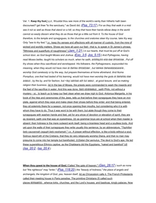 Ver. 1. Keep thy foot,] q.d., Wouldst thou see more of the world’s vanity than hitherto hath been
discoursed? get thee "to the sanctuary," as David did. {Psa_73:17 } For as they that walk in a mist
see it not so well as those that stand on a hill; so they that have their hands elbow deep in the world
cannot so easily discern what they do as those that go a little out from it. To the house of God
therefore, to the temple and synagogues, to the churches and oratories steer thy course, take thy way.
Only "see to thy feet," i.e., keep thy senses and affections with all manner of custody, from the mire of
wicked and worldly matters. Shoes we have all upon our feet - that is, to speak in St James’s phrase,
"filthiness and superfluity of naughtiness" {Jam_1:21 } in our hearts, that must be put off at God’s
school door, as God taught Moses and Joshua. {Exo_3:5 Jos_5:15 } And Pythagoras, having
read Moses belike, taught his scholars as much, when he saith, áíõðïäçôïò èõå êáé ðñïóêõíåé , Put off
thy shoes when thou sacrificest and worshippest. His followers, the Pythagoreans, expounded his
meaning, when they would not have men åí ðáñïäù ðñïóêõíåéí , but ïéêïèåí ðáñáóêåõáóáìåíïé ,
worship God carelessly or by the way, but prepare themselves at home aforehand. And Numa
Pompilius, one that had tasted of his learning, would not have men worship the gods åí ðáñåñãù êáé
áìåëùò , by the by, and for fashion, but ÷ïëçí áãïíôáò áðï ôùí áëëùí , at good leisure, and as making
religion their business. {a} In the law of Moses, the priests were commanded to wash the inwards and
the feet of the sacrifice in water. And this was done, ðáíõ óõìâïëéêùò , saith Philo, not without a
mystery - sc., to teach us to keep our feet clean when we draw nigh to God. Antonius Margarita, in his
book of the rites and ceremonies of the Jews, tells us that before their synagogues they have an iron
plate, against which they wipe and make clean their shoes before they enter; and that being entered,
they sit solemnly there for a season, not once opening their mouths, but considering who it is with
whom they have to do. Thus it was wont to be with them; but alate though they come to their
synagogues with washen hands and feet, yet for any show of devotion or elevation of spirit, they are
as reverent, saith one that was an eyewitness, {b} as grammar boys are at school when their master is
absent: their holiness is the mere outward work itself, being a brainless head and a soulless body. And
yet upon the walls of their synagogues they write usually this sentence, by an abbreviature, "Tephillan
belo cauvannah ceguph belo neshamah," i.e., A prayer without effection, is like a body without a soul.
Solinus report eth of the Cretians, that they do very religiously worship Diana, and that no man may
presume to come into her temple but barefooted. {c}Satan Dei aemulus, The devil is God’s ape. He led
these superstitious Ethnics captive, as the Chaldeans did the Egyptians, "naked and barefoot" {d}
{Isa_20:2 ; Isa_20:4 }
When thou goest to the house of God.] Called "the gate of heaven," {Gen_28:17 } such as none
but "the righteous" may "enter," {Psa_118:20 } the "beauty of holiness," the place of angels and
archangels, the kingdom of God, yea, heaven itself, {e} as Chrysostom calls it. The French Protestants
called their meeting house in Paris paradise. The primitive Christians {f} called such
places êõñéáêïõò , whence kirks, churches, and the Lord’s houses; and basilicas, kingly palaces. Now
 