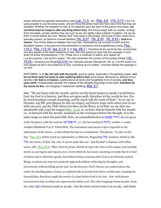 lessen enforced by apostolic admonitions (see Luk_11:5 , etc.; Php_4:6 ; 1Th_5:17 ); but it is
quite possible to use the same words, and yet throw the whole heart into them each time that they are
repeated. Whether the repetition is vain or not depends upon the spirit of the person who prays. Let
not thine heart be hasty to utter any thing before God. We should weigh well our wishes, arrange
them discreetly, ponder whether they are such as we can rightly make subjects of petition, ere we lay
them in words before the Lord. "Before God" may mean in the temple, the house of God, where he is
specially present, as Solomon himself testified (1Ki_8:27 , 1Ki_8:30 , 1Ki_8:43 ). God is in
heaven. The infinite distance between God and man, illustrated by the contrast of earth and the
illimitable heaven, is the ground of the admonition to reverence and thoughtfulness (comp. Psa_
115:3 , Psa_115:16 ; Isa_4:1-6 :8, 9; Isa_66:1 ). Therefore let thy words be few, as becomes
one who speaks in the awful presence of God. Ben-Sira seems to have had this passage in mind
when he writes (Ecclesiasticus 7:14), "Prate not in a multitude of elders, and repeat not
( µὴ δευτερώσης ) the word in prayer." We may remember the conduct of the priests of Baal (1Ki_
18:26 ). Ginsburg and WrightQUOTE the Talmudic precept ('Beraehoth,' 68. a), "Let the words of a
man always be few in the presence of God, according as it is written," and then follows the passage in
our text.
KRETZMAN, “v. 2. Be not rash with thy mouth, quick to speak, especially in thoughtless prayer, and
let not thine heart be hasty to utter anything before God, since prayer demands an attitude of true
devotion; for God is in heaven, exalted above all levity and thoughtless form of worship, and thou
upon earth, immeasurably beneath the majesty of the almighty Sovereign of the earth; therefore let
thy words be few, not indulging in heathenish babbling, Mat_6:7 .
K&D, ““Be not hasty with thy mouth, and let not thy heart hasten to speak a word before
God: for God is in heaven, and thou art upon earth; therefore let thy words be few. For
by much business cometh dreaming, and by much talk the noise of fools.” As we say in
German: auf Fl geln fliegen [to flee on wings], auf Einem Auge nicht sehen [not to see
with one eye], auf der Fl‫צ‬te blasen [to blow on the flute], so in Heb. we say that one
slandereth with (auf) his tongue (Psa_15:3), or, as here, that he hasteth with his mouth,
i.e., is forward with his mouth, inasmuch as the word goes before the thought. It is the
same usage as when the post-bibl. Heb., in contradistinction to ‫ב‬ ָ‫ת‬ ְ‫כ‬ ִ ֶ‫שׁ‬ ‫,התורה‬ the law given
in the Scripture, calls the oral law ‫ה‬ ֶ ‫ל־‬ ַ‫ע‬ ְ ֶ‫שׁ‬ ‫,הת‬ i.e., the law mediated ‫,על־פה‬ oraliter = oralis
traditio (Shabbath 31a; cf. Gittin 60b). The instrument and means is here regarded as the
substratum of the action - as that which this lays as a foundation. The phrase: “to take on the
lips,” Psa_16:4, which needs no explanation, is different. Regarding ‫ל‬ ֵ‫ה‬ ִ , festinare, which is, like
‫ר‬ ֵ‫ה‬ ִ‫,מ‬ the intens. of Kal, vid., once it occurs quite like our “sich beeilen” to hasten, with reflex.
accus. suff., 2Ch_35:21. Man, when he prays, should not give the reins to his tongue, and multiply
words as one begins and repeats over a form which he has learnt, knowing certainly that it is God
of whom and to whom he speaks, but without being conscious that God is an infinitely exalted
Being, to whom one may not carelessly approach without collecting his thoughts, and
irreverently, without lifting up his soul. As the heavens, God's throne, are exalted above the
earth, the dwelling-place of man, so exalted is the heavenly God above earthly man, standing far
beneath him; therefore ought the words of a man before God to be few, - few, well-chosen
reverential words, in which one expresses his whole soul. The older language forms no plur. from
the subst. ‫ט‬ ַ‫ע‬ ְ‫מ‬ (fewness) used as an adv.; but the more recent treats it as an adj., and forms
 