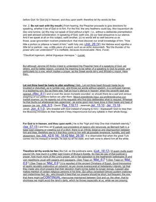 before God: for God [is] in heaven, and thou upon earth: therefore let thy words be few.
Ver. 2. Be not rash with thy mouth.] From hearing, the Preacher proceeds to give directions for
speaking, whether it be of God or to him. For the first, the very heathens could say, Non loquendum de
Deo sine lumine, {a} We may not speak of God without a light - i.e., without a deliberate premeditation
and well advised consideration. In speaking of God, saith one, {b} our best eloquence is our silence.
And if we speak at all on this subject, saith another, {c} no words will so well become us as
those, quae ignorantiam nostram praetendunt, that most discover our small knowledge of him. "How
little a portion or pittance is heard of him," saith holy Job; {Job_26:14 } the Hebrew word signifies a
little bit or particle - nay, a little piece of a word, such as an echo resoundeth, "But the thunder of his
power who can understand?" it is ineffable, because inconceivable. Here, if ever,
“Claudicat ingenium, delirat linguaque mensque.” - Lucret.
But although Jerome {d} thinks it best to understand the Preacher here of a speaking of God, yet
others, and for better reason, conceive his meaning to be rather of a speaking to God by prayer, and
particularly by a vow, which implies a prayer, as the Greek words åõ÷ç and ðñïóåõ÷ç import. Here
then,
Let not thine heart be hasty to utter anything.] Heb., Let not thine heart through haste be so
troubled or disturbed, as to tumble over, and throw out words without wisdom, in a confused manner,
in a slubbering sort. But as there was "half an hour’s silence in heaven" when the seventh seal was
opened, {Rev_8:1 } and or ever the seven trumpets sounded, so should there be a sad and serious
weighing of our petitions before we utter them. Nescit poenitenda loqui, qui proferenda prius suo
tradidit examini, {e} He repents not of his requests who first duly deliberates what to request. Whereas
he that blurts out whatsoever lies uppermost - as some good men have done in their haste and heat of
passion (as Job, Job_6:5 ; David, Psa_116:11 ; Jeremiah,Jer_15:10 ; Jer_15:18 ;
Jonah, Jon_4:1-3 , who brawled with God instead of praying to him) - displeaseth God no less than
the Muscovy ministers do their hearers if they mispronounce but any syllable in their whole liturgy.
For God is in heaven, and thou upon earth.] He is the "high and Holy One that inhabiteth eternity,"
{Isa_57:15 } and thou art E palude sua procedens et repens vilis ranuncula, as Bernard hath it, a
base toad creeping or crawling out of a ditch: there is an infinite distance and disproportion between
him and thee; therefore see to it that thou come to him with all possible reverence, humility, and self-
abasement. See Job_42:6 1Ki_18:42 Mat_26:38 . It is observable that when the great Turk
comes into his mosque or temple, he lays by all his state, and hath none to attend him all the while.
Therefore let thy words be few.] But full, as the publicans were. {Luk_18:13 } O quam multa quam
paucis! Oh, how much in a little! said Cicero of Brutus’s Epistle. So may we say of that publican’s
prayer; how much more of the Lord’s prayer, set in fiat opposition to the heathenish battologies {f} and
vain repetitions usual with pagans and papagans. {See Trapp on "Mat_6:7 "} {See Trapp on "Mat_
6:8 "} {See Trapp on "Mat_6:9 "} It is reported of the ancient Christians of Egypt, Quod brevissimis
et raptim iaculatis orationibus uti voluerint, ne per moras evanesceret et hebetaretur intentio, {g} that
they made very short prayers that their devotion might not be dulled by longer doings. Cassian also
makes mention of certain religious persons in his time, Qui utilius censebant breves quidem orationes
sed creberrimas fieri, &c., who thought it best that our prayers should be short, but frequent: the one,
that there might beCONTINUAL intercourse maintained between God and us; the other, that by
shortness we might avoid the devil’s darts, which he throws especially at us, while we are praying.
 