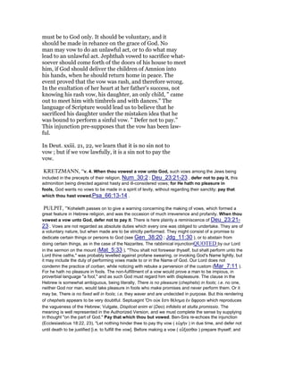 must be to God only. It should be voluntary, and it
should be made in rehance on the grace of God. No
man may vow to do an unlawful act, or to do what may
lead to an unlawful act. Jephthah vowed to sacrifice what-
soever should come forth of the doors of his house to meet
him, if God should deliver the children of Amnion into
his hands, when he should return home in peace. The
event proved that the vow was rash, and therefore wrong.
In the exultation of her heart at her father's success, not
knowing his rash vow, his daughter, an only child, " came
out to meet him with timbrels and with dances." The
language of Scripture would lead us to believe that he
sacrificed his daughter under the mistaken idea that he
was bound to perform a sinful vow. " Defer not to pay."
This injunction pre-supposes that the vow has been law-
ful.
In Deut. xxiii. 21, 22, we learn that it is no sin not to
vow ; but if we vow lawfully, it is a sin not to pay the
vow.
KRETZMANN, “v. 4. When thou vowest a vow unto God, such vows among the Jews being
included in the precepts of their religion, Num_30:2 ; Deu_23:21-23 , defer not to pay it, this
admonition being directed against hasty and ill-considered vows; for He hath no pleasure in
fools, God wants no vows to be made in a spirit of levity, without regarding their sanctity; pay that
which thou hast vowed,Psa_66:13-14 .
PULPIT, “Koheleth passes on to give a warning concerning the making of vows, which formed a
great feature in Hebrew religion, and was the occasion of much irreverence and profanity. When thou
vowest a vow unto God, defer not to pay it. There is here plainly a reminiscence of Deu_23:21-
23 . Vows are not regarded as absolute duties which every one was obliged to undertake. They are of
a voluntary nature, but when made are to be strictly performed. They might consist of a promise to
dedicate certain things or persons to God (see Gen_38:20 ; Jdg_11:30 ), or to abstain from
doing certain things, as in the case of the Nazarites. The rabbinical injunctionQUOTED by our Lord
in the sermon on the mount (Mat_5:33 ), "Thou shalt not forswear thyself, but shalt perform unto the
Lord thine oaths," was probably levelled against profane swearing, or invoking God's Name lightly, but
it may include the duty of performing vows made to or in the Name of God. Our Lord does not
condemn the practice of corban, while noticing with rebuke a perversion of the custom (Mar_7:11 ).
For he hath no pleasure in fools. The non-fulfillment of a vow would prove a man to be impious, in
proverbial language "a fool," and as such God must regard him with displeasure. The clause in the
Hebrew is somewhat ambiguous, being literally, There is no pleasure (chephets) in fools; i.e. no one,
neither God nor man, would take pleasure in fools who make promises and never perform them. Or it
may be, There is no fixed will in fools; i.e. they waver and are undecided in purpose. But this rendering
of chephets appears to be very doubtful. Septuagint Ὅτι οὐκ ἔστι θέληµα ἐν ἄφροσι which reproduces
the vagueness of the Hebrew; Vulgate, Displicet enim ei (Deo) infidelis et stulta promissio. The
meaning is well represented in the Authorized Version, and we must complete the sense by supplying
in thought "on the part of God." Pay that which thou but vowed. Ben-Sira re-echoes the injunction
(Ecclesiasticus 18:22, 23), "Let nothing hinder thee to pay thy vow ( εὐχὴν ) in due time, and defer not
until death to be justified [i.e. to fulfill the vow]. Before making a vow ( εὔξασθαι ) prepare thyself; and
 