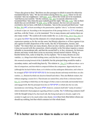 “I have also given to thee.” But there are also passages in which it cannot be otherwise
translated than by “also.” We do not reckon among these Psa_31:12, where we do not
translate “also my neighbours,” and Amo_4:10, where the words are to be translated,
“and that in your nostrils.” On the contrary, Isa_32:7 is scarcely otherwise to be
translated than “also when the poor maketh good his right,” like 2Sa_1:23, “also in their
death they are not divided.” In 2Ch_27:5, in like manner, the two vavs are scarcely
correlative, but we have, with Keil, to translate, “also in the second and third year.” And
in Hos_8:6, ‫הוּא‬ְ‫,ו‬ at least according to the punctuation, signifies “also it,” as Jerome translates:
ex Israele et ipse est. According to the interpunction of the passage before us, ְ‫ר‬ ַ‫ה‬ ְ‫וּד‬ is the pred.,
and thus, with the Venet., is to be translated: “For in many dreams and vanities there are
also many words.” We could at all events render the vav, as also at Ecc_10:11; Exo_16:6, as
vav apod.; but ‫וגו‬‫ּב‬‫ר‬ ְ has not the character of a virtual antecedent, - the meaning of the
expression remains as for the rest the same; but Hitzig's objection is of force against it (as
also against Ewald's disposition of the words, like the of Symmachus, Jerome, and
Luther: “for where there are many dreams, there are also vanities, and many words”), that
it does not accord with the connection, which certainly in the first place requires a reason
referable to inconsiderate talk, and that the second half is, in fact, erroneous, for between
dreams and many words there exists no necessary inward mutual relation. Hitzig, as
Knobel before him, seeks to help this, for he explains: “for in many dreams are also
vanities, i.e., things from which nothing comes, and (the like) in many words.” But not only is
this assumed carrying forward of the ‫ב‬ doubtful, but the principal thing would be made a
secondary matter, and would drag heavily. The relation in _Ecc_5:2 is different where vav is
that of comparison, and that which is compared follows the comparison. Apparently the text
(although the lxx had it before them, as it is before us) has undergone dislocation, and is thus to
be arranged: ‫והבלים‬ ‫הרבה‬ ‫ודברים‬ ‫חלמת‬ ‫ברב‬ ‫:כי‬ for in many dreams and many words there are also
vanities, i.e., illusions by which one deceives himself and others. Thus also Bullock renders, but
without assigning a reason for it. That dreams are named first, arises from a reference back to
Ecc_5:2, according to which they are the images of what a man is externally and mentally busied
and engaged with. But the principal stress lies on ‫הרבה‬ ‫,ודברים‬ to which also the too rash,
inconsiderate vows belong. The pred. ‫,והבלים‬ however, connects itself with “vanity of vanities,”
which is Koheleth's final judgment regarding all that is earthly. The ‫כי‬ following connects itself
with the thought lying in 6a, that much talk, like being much given to dreams, ought to be
avoided: it ought not to be; much rather (imo, Symm. ᅊλλά) fear God, Him before whom one
should say nothing, but that which contains in it the whole heart.
5 It is better not to vow than to make a vow and not
 