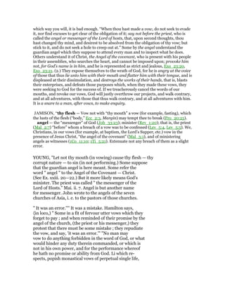 which way you will, it is bad enough. “When thou hast made a vow, do not seek to evade
it, nor find excuses to get clear of the obligation of it; say not before the priest, who is
called the angel or messenger of the Lord of hosts, that, upon second thoughts, thou
hast changed thy mind, and desirest to be absolved from the obligation of thy vow; but
stick to it, and do not seek a hole to creep out at.” Some by the angel understand the
guardian angel which they suppose to attend every man and to inspect what he does.
Others understand it of Christ, the Angel of the covenant, who is present with his people
in their assemblies, who searches the heart, and cannot be imposed upon; provoke him
not, for God's name is in him, and he is represented as strict and jealous, Exo_23:20,
Exo_23:21. (2.) They expose themselves to the wrath of God, for he is angry at the voice
of those that thus lie unto him with their mouth and flatter him with their tongue, and is
displeased at their dissimulation, and destroys the works of their hands, that is, blasts
their enterprises, and defeats those purposes which, when they made these vows, they
were seeking to God for the success of. If we treacherously cancel the words of our
mouths, and revoke our vows, God will justly overthrow our projects, and walk contrary,
and at all adventures, with those that thus walk contrary, and at all adventures with him.
It is a snare to a man, after vows, to make enquiry.
JAMISON, “thy flesh — Vow not with “thy mouth” a vow (for example, fasting), which
the lusts of the flesh (“body,” Ecc_2:3, Margin) may tempt thee to break (Pro_20:25).
angel — the “messenger” of God (Job_33:23); minister (Rev_1:20); that is, the priest
(Mal_2:7) “before” whom a breach of a vow was to be confessed (Lev_5:4, Lev_5:5). We,
Christians, in our vows (for example, at baptism, the Lord’s Supper, etc.) vow in the
presence of Jesus Christ, “the angel of the covenant” (Mal_3:1), and of ministering
angels as witnesses (1Co_11:10; 1Ti_5:21). Extenuate not any breach of them as a slight
error.
YOUNG, "Let not thy mouth (in vowing) cause thy flesh — thy
corrupt nature — to sin (in not performing.) Some suppose
that the guardian angel is here meant. Some refer the
word " angel " to the Angel of the Covenant — Christ.
(See Ex. xxiii. 20—22.) But it more likely means God's
minister. The priest was called " the messenger of the
Lord of Hosts." Mai. ii. 7. Angel is but another name
for messenger. John wrote to the angels of the seven
churches of Asia, i. e. to the pastors of those churches.
" It was an error.'''' It was a mistake. Hamilton says,
{in loco,) " Some in a fit of fervour utter vows which they
forget to pay ; and when reminded of their promise by the
angel of the church, (the priest or his messenger,) they
protest that there must be some mistake ; they repudiate
the vow, and say, 'it was an error.'" "No man may
vow to do anything forbidden in the word of God, or what
would hinder any duty therein commanded, or which is
not in his own power, and for the performance whereof
he hath no promise or ability from God. Li which re-
spects, popish monastical vows of perpetual single life,
 