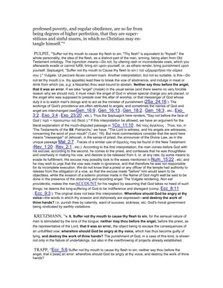 professed poverty, and regular obedience, are so far from
being degrees of higher perfection, that they are super-
stitious and sinful snares, in which no Christian may en-
tangle himself."*
PULPIT, “Suffer not thy mouth to cause thy flesh to sin. "Thy flesh" is equivalent to "thyself," the
whole personality, the idea of the flesh, as a distinct part of the man, sinning, being alien from Old
Testament ontology. The injunction means—Do not, by uttering rash or inconsiderate vows, which you
afterwards evade or cannot fulfill, bring sin upon yourself, or, as others render, bring punishment upon
yourself. Septuagint, "Suffer not thy mouth to Cause thy flesh to sin ( τοῦ ὠξαµαρτῆσαι τὴν σάρκα
σου );" Vulgate, Ut peccare facias carnem tuam. Another interpretation, but not so suitable, is this—Do
not let thy mouth (i.e. thy appetite) lead thee to break the vow of abstinence, and indulge in meat or
drink from which (as, e.g; a Nazarite) thou wast bound to abstain. Neither say thou before the angel,
that it was an error. If we take "angel" (malak) in the usual sense (and there seems no very forcible
reason why we should not), it must mean the angel of God in whose special charge you are placed, or
the angel who was supposed to preside over the altar of worship, or that messenger of God whose
duty it is to watch man's doings and to act as the minister of punishment (2Sa_24:16 ). The
workings of God's providence are often attributed to angels; and sometimes the names of God and
angel are interchanged (seeGen_16:9 , Gen_16:13 ; Gen_18:2 , Gen_18:3 , etc.; Exo_
3:2 , Exo_3:4 ; Exo_23:20 , etc.). Thus the Septuagint here renders, "Say not before the face of
God ( πρὸ = προσώπου τοῦ Θεοῦ )." If this interpretation be allowed, we have an argument for the
literal explanation of the much-disputed passage in 1Co_11:10 , διὰ τοὺς ἀγγέλους . Thus, too, in
'The Testaments of the XII. Patriarchs,' we have, "The Lord is witness, and his angels are witnesses,
concerning the word of your mouth" ('Levi,' 19). But most commentators consider that the word here
means "messenger" of Jehovah, in the sense of priest, the announcer of the Divine Law, as in the
unique passage Mal_2:7 . Traces of a similar use of ἄγγελος may be found in the New Testament
(Rev_1:20 ; Rev_2:1 , etc.). According to the first interpretation, the man comes before God with
his excuse; according to the second, he comes to the priest, and confesses that he was thoughtless
and overhasty in making his vow, and desires to be released from it, or, at any rate, by some means to
evade its fulfillment. His excuse may possibly look to the eases mentioned in Num_15:22 , etc; and
he may wish to urge that the vow was made in ignorance, and that therefore he was not responsible
for its incomplete execution. We do not know that a priest or any officer of the temple had authority to
release from the obligation of a vow, so that the excuse made "before" him would seem to be
objectless, while the evasion of a solemn promise made in the Name of God might well be said to be
done in the presence of the observing and recording angel. The Vulgate rendering, Non eat
providentia, makes the manACCOUNT for his neglect by assuming that God takes no heed of such
things; he deems the long-suffering of God to be indifference and disregard (comp. Ecc_8:11
; Ecc_9:3 ). The original does not bear this interpretation. Wherefore should God be angry at thy
voice—the words in which thy evasion and dishonesty are expressed—and destroy the work of
thine hands? i.e. punish thee by calamity, want of success, sickness, etc; God's moral government
being vindicated by earthly visitations.
KRETZMANN, “v. 6. Suffer not thy mouth to cause thy flesh to sin, for the sensual nature of
man is stimulated by the sins of the tongue; neither may thou before the angel, before the priest, as
the representative of the Lord, that it was an error, the object being to escape the consequences of
an unfulfilled vow; wherefore should God be angry at thy voice, which has thus become guilty of
lying, and destroy the work of thine hands? The punishment of God, in a case of this kind, is shown
not only in the failure of undertakings, but also in the overthrowing of projects already established.
TRAPP, “Ecc_5:6 Suffer not thy mouth to cause thy flesh to sin; neither say thou before the
angel, that it [was] an error: wherefore should God be angry at thy voice, and destroy the work of thine
hands?
 
