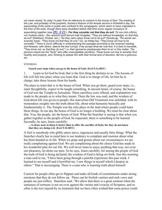not mean merely "to obey" is plain from its reference to conduct in the house of God. The reading of
the Law, and probably of the prophets, formed a feature of the temple service in Koheleth's day; the
expounding of the same in public was confined to the synagogues, which seem to have originated in
the time of the exile, though there were doubtless before that time some regular occasions of
assembling together (see 2Ki_4:23 ). For they consider not that they do evil; Ὅι οὐκ εἰσὶν εἰδότες
τοῦ ποιῆσαι κακόν ; Qui nesciunt quid faciunt mali (Vulgate); "They are without knowledge, so that they
do evil" (Delitzsch, Knobel, etc.); "As they (who obey) know not to do evil" (Ginsburg). The words can
scarcely mean, "They know not that they do evil;" nor, as Hitzig has, "They know not how to be
sorrowful." There is much difficulty in understanding the passage according to the received reading,
and Nowack, with others, deems the text corrupt. If we accept what we now find, it is best to translate,
"They know not, so that they do evil;" i.e. their ignorance predisposes them to err in this matter. The
persons meant are the "fools" who offer unacceptable sacrifices. These know not how to worship God
heartily and properly, and, thinking to please him with their formal acts of devotion, fall into a grievous
sin.
STEDMAN
Guard your steps when you go to the house of God; {Eccl 5:1a RSV}
1. Learn to let God be God; that is the first thing he declares to us. The lessons of
life will fall into place when you learn that. God is in charge of life, let him be in
charge; take these lessons from his hands.
The place to learn that is in the house of God. When you go there, guard your steps, i.e.,
enter thoughtfully, expect to be taught something. In ancient Israel, of course, the house
of God was the Temple in Jerusalem. There sacrifices were offered, and explanation was
made to the people as to what they meant. There the law was read, and the wisdom of
God about life was given to people; this marvelous Old Testament was unfolded, with its
tremendous insights into the truth about life, about what humanity basically and
fundamentally is. The Temple was the only place in the land where people could learn
these things. In our day the house of God is no longer a building. We must be clear about
that. You, the people, are the house of God. What the Searcher is saying is that when you
gather together as the people of God, be expectant; there is something to be learned.
Secondly, he says, listen carefully:
... to draw near to listen is better than to offer the sacrifice of fools; for they do not know
that they are doing evil. {Eccl 5:1b RSV}
A fool is somebody who glibly utters naive, ingenuous and usually false things. What the
Searcher clearly has in mind here is our tendency to complain and murmur about what
has been handed us in life. When we gripe and grouse about our circumstances we are
really complaining against God. We are complaining about the choice God has made in
his wonderful plan for our life. We will never learn to enjoy anything that way, not even
our pleasures, let alone our pain. So he says, listen carefully, for among the people of God
the truth of God is being declared; the wisdom of God is being set forth. Just this morning
a man said to me, "I have been going through a painful experience this past week. I
learned to see myself and it horrified me. I saw things in myself which I despise in
others." That is encouraging. There is a man who is learning truth about himself.
Caution for people often get to flippant and make all kinds of commitments under strong
emotions that they do not follow up. There can be foolish vanities and rash vows and
people are just triflers. Hamilton said, “We allow that there is a great contrast when the
sameness of sermons is not set over against the variety and vivacity of Scripture, and so
often is the text injured by its treatment that we have often wished that some power could
 
