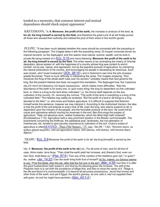 tended as a memento, that common interest and mutual
dependence should check unjust oppression^
KRETZMANN, “v. 9. Moreover, the profit of the earth, the increase or produce of the land, is
for all; the king himself is served by the field, and therefore the great Lord of all will finally punish
all those who abused their authority and robbed the poor of their share in this world's goods.
PULPIT, “It has been much debated whether this verse should be connected with the preceding or
the following paragraph. The Vulgate takes it with the preceding verse, Et insuper universae terrae rex
imperat servienti; so the Septuagint; and this seems most natural, avarice, wealth, and its evils in
private life being treated of in Ecc_5:10 and many following. Moreover the profit of the earth is for
all: the king himself is served by the field. The writer seems to be contrasting the misery of Oriental
despotism, above spoken of, with the happiness of a country whose king was content to enrich
himself, not by war, rapine, and oppression, but by the peaceful pursuits of agriculture, by cherishing
the natural productions of his country, and encouraging his people in developing its resources. Such
was Uzziah, who" loved husbandry" (2Ch_26:10 ); and in Solomon's own time the arts of peace
greatly flourished. There is much difficulty in interpreting the verse. The Vulgate rendering, "And
moreover the King of the whole earth rules over his servant," probably means that God governs the
king. But the present Hebrew text does not support this translation. The Septuagint has, Καὶ περίσσεια
γῆς ἑπὶ παντί ἐστὶ βασιλεὺς τοῦ ἀγροῦ εἰργασµένου , which makes more difficulties. "Also the
abundance of the earth is for every one, or upon every thing; the king (is dependent on) the cultivated
land, or, there is a king to the land when cultivated," i.e. the throne itself depends on the due
cultivation of the country. Or, removing the comma, "The profit of the land in everything is a king of the
cultivated field." The Hebrew may safely be rendered, "But the profit of a land in all things is a king
devoted to the field," i.e. who loves and fosters agriculture. It is difficult to suppose that Solomon
himself wrote this sentence, however we may interpret it. According to the Authorized Version, the idea
is that the profit of the soil extends to every rank of life; even the king, who seems superior to all, is
dependent upon the industry of the people, and the favorable produce of the land. He could not be
unjust and oppressive without injuring his revenues in the end. Ben-Sira sings the praises of
agriculture: "Hate not laborious work, neither husbandry; which the Most High hath ordained"
(Ecclesiasticus 7:15). Agriculture held a very prominent position in the Mosaic commonwealth. The
enactments concerning the firstfruits, the sabbatical year, landmarks, the non-alienation of
inheritances, etc; tended to give peculiar importance to cultivation of the soil. Cicero's praise of
agriculture is oftenQUOTED . Thus ('De Senect.,' 15. sqq.; 'De Off.,' 1:42): "Omninm return, ex
quibus aliquid acquiritur, nihil est agricultura melius, nihil uberius, nihil dulcius, nihil heroine libero
dignius."
TRAPP, “Ecc_5:9 Moreover the profit of the earth is for all: the king [himself] is served by the
field.
Ver. 9. Moreover, the profit of the earth is for all,] viz., For all sorts of men, and for all kind of
uses. Alma mater, terra ferax. "Then shall the earth yield her increase; and (therein) God, even our
own God, shall bless us." {Psa_67:6 } "Can any of the vanities of the heathens give rain," or grain?
No, neither. {Jer_14:22 } Can the earth bring forth fruit of herself? {a} So, indeed, our Saviour seems
to say, "First the blade, then the ear, after that the full corn in the ear"; {Mar_4:28 } but then it is after
the good husbandman hath sowed it, and God by his blessing given the increase. The drift of the
Preacher here is to set forth the excellence of tillage first, and then to show the vanity of it. Tillage is
the life and blood of a commonwealth; it is beyond all pecuniary possessions. Jacob had money and
other fruits of the earth, and yet if Egypt, the world’s granary, as one calls it, had not supplied them
with grain, he and his might have perished. {Gen_43:1-2 }
 