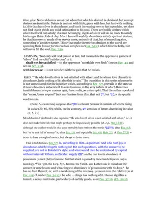 Give, give. Natural desires are at rest when that which is desired is obtained, but corrupt
desires are insatiable. Nature is content with little, grace with less, but lust with nothing.
(2.) He that has silver in abundance, and has it increasing ever so fast upon him, yet does
not find that it yields any solid satisfaction to his soul. There are bodily desires which
silver itself will not satisfy; if a man be hungry, ingots of silver will do no more to satisfy
his hunger than clods of clay. Much less will worldly abundance satisfy spiritual desires;
he that has ever so much silver covets more, not only of that, but of something else,
something of another nature. Those that make themselves drudges to the world are
spending their labour for that which satisfies not (Isa_55:2), which fills the belly, but
will never fill the soul, Eze_7:19.
JAMISON, “Not only will God punish at last, but meanwhile the oppressive gainers of
“silver” find no solid “satisfaction” in it.
shall not be satisfied — so the oppressor “eateth his own flesh” (see on Ecc_4:1 and
see on Ecc_4:5).
with increase — is not satisfied with the gain that he makes.
K&D, ““He who loveth silver is not satisfied with silver; and he whose love cleaveth to
abundance, hath nothing of it: also this is vain.” The transition in this series of proverbs
is not unmediated; for the injustice which, according to Ecc_5:7, prevails in the state as
it now is becomes subservient to covetousness, in the very nature of which there lies
insatiableness: semper avarus eget, hunc nulla pecunia replet. That the author speaks of
the “sacra fames argenti” (not auri) arises from this, that not ‫,זהב‬ but ‫,כסף‬ is the specific
word for coin.
(Note: A Jewish fancy supposes that ‫כסף‬ is chosen because it consists of letters rising
in value (20, 60, 80); while, on the contrary, ‫זהב‬ consists of letters decreasing in value
(7, 5, 2).)
Mendelssohn-Friedländer also explains: “He who loveth silver is not satisfied with silver,” i.e., it
does not make him full; that might perhaps be linguistically possible (cf. e.g., Pro_12:11),
although the author would in that case probably have written the words ‫ף‬ ֶ‫ס‬ ֶⅴ ַ‫ן־ה‬ ִ‫,מ‬ after Ecc_6:3;
but “to be not full of money” is, after Ecc_1:8, and especially Ecc_4:8, Hab_2:5, cf. Pro_27:20 =
never to have enough of money, but always to desire more.
That which follows, Ecc_5:9, is, according to Hitz., a question: And who hath joy in
abundance, which bringeth nothing in? But such questions, with the answer to be
supplied, are not in Koheleth's style; and what would then be understood by capital
without interest? Others, as Z‫צ‬ckler, supply ‫ע‬ ַ ְ‫שׂ‬ִ‫:י‬ and he that loveth abundance of
possessions (is) not (full) of income; but that which is gained by these hard ellipses is only a
tautology. With right, the Targ., Syr., Jerome, the Venet., and Luther take lo tevuah as the
answer or conclusion; and who clings to abundance of possessions with his love? - he
has no fruit thereof; or, with a weakening of the interrog. pronoun into the relative (as at
Ecc_1:9; cf. under Psa_34:13): he who ... clings has nothing of it. Hamon signifies a
tumult, a noisy multitude, particularly of earthly goods, as at Psa_37:16; 1Ch_29:16;
 