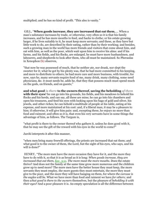 multiplied; and he has no kind of profit. “This also is vanity.”
GILL, “When goods increase, they are increased that eat them,.... When a
man's substance increases by trade, or otherwise, very often so it is that his family
increases, and he has more mouths to feed, and backs to clothe; or his estate growing
larger, if he lives suitably to it, he must keep more servants; and these, as they have but
little work to do, are described by their eating, rather than by their working; and besides,
such a growing man in the world has more friends and visitors that come about him, and
eat with him, as well as the poor, which wait upon him to receive his alms: and if his
farms, and his fields, and his flocks, are enlarged, he must have more husbandmen, and
labourers, and shepherds to look after them, who all must be maintained. So Pheraulas
in Xenophon (h) observes,
"that now he was possessed of much, that he neither ate, nor drank, nor slept the
sweeter for it; what he got by his plenty was, that he had more committed to his keeping,
and more to distribute to others; he had more care and more business, with trouble; for
now, says he, many servants require food of me, many drink, many clothing, some need
physicians, &c. it must needs be, adds he, that they that possess much must spend much
on the gods, on friends, and on guests;''
and what good is there to the owners thereof, saving the beholding of them
with their eyes? he can go into his grounds, his fields, and his meadows to behold his
flocks and his herds, and can say, all these are mine; he can go into his chambers and
open his treasures, and feed his eyes with looking upon his bags of gold and silver, his
jewels, and other riches; he can behold a multitude of people at his table, eating at his
expense, and more maintained at his cost: and, if a liberal man, it may be a pleasure to
him; if otherwise, it will give him pain: and, excepting these, he enjoys no more than
food and raiment; and often so it is, that even his very servants have in some things the
advantage of him, as follows. The Targum is,
"what profit is there to the owner thereof who gathers it, unless he does good with it,
that he may see the gift of the reward with his eyes in the world to come?''
Jarchi interprets it after this manner,
"when men bring many freewill offerings, the priests are increased that eat them; and
what good is to the owner of them, the Lord, but the sight of his eyes, who says, and his
will is done?''
HENRY, “The more men have the more occasion they have for it, and the more they
have to do with it, so that it is as broad as it is long: When goods increase, they are
increased that eat them, Ecc_5:11. The more meat the more mouths. Does the estate
thrive? And does not the family at the same time grow more numerous and the children
grow up to need more? The more men have the better house they must keep, the more
servants they must employ, the more guests they must entertain, the more they must
give to the poor, and the more they will have hanging on them, for where the carcase is
the eagles will be. What we have more than food and raiment we have for others; and
then what good is there to the owners themselves, but the pleasure of beholding it with
their eyes? And a poor pleasure it is. An empty speculation is all the difference between
 