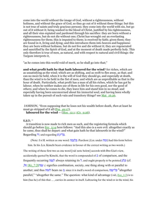 come into the world without the image of God, without a righteousness, without
holiness, and without the grace of God, so they go out of it without these things: but this
is not true of saints and truly gracious persons; they come into the world with sin, but go
out of it without it; being washed in the blood of Christ, justified by his righteousness,
and all their sins expiated and pardoned through his sacrifice: they are born without a
righteousness, but do not die without one; Christ has wrought out an everlasting
righteousness for them; this is imputed to them; is received by faith; given them; they
are found in it, living and dying; and this introduces them into heaven and happiness:
they are born without holiness, but do not live and die without it; they are regenerated
and sanctified by the Spirit of God, and at the moment of death made perfectly holy. This
only therefore is true of men, as natural, and with respect to natural and civil things: the
Targum interprets it,
"as he comes into this world void of merit, so he shall go into that;''
and what profit hath he that hath laboured for the wind? for riches, which are
as unsatisfying as the wind; which are as shifting, and as swift to flee away, as that; and
can no more be held, when it is the will of God they should go, and especially at death,
than the wind is to be held in the fist of men; and which are as unprofitable as that in the
hour of death. Particularly, what profit has a man of all his riches, which he has got by
labour, when he neither makes use of them in life for his own good, nor the good of
others; and when he comes to die, they leave him and stand him in no stead; and
especially having been unconcerned about his immortal soul; and having been wholly
taken up in the pursuit of such vain and transitory things? see Mat_16:26.
JAMISON, “Even supposing that he loses not his wealth before death, then at least he
must go stripped of it all (Psa_49:17).
laboured for the wind — (Hos_12:1; 1Co_9:26).
K&D, “
A transition is now made to rich men as such, and the registering formula which
should go before Ecc_5:14 here follows: “And this also is a sore evil: altogether exactly as
he came, thus shall he depart: and what gain hath he that laboureth in the wind?”
Regarding ‫ּה‬‫ז‬; and regarding ‫שׁ‬ ֻ‫ל־ע‬ ָⅴ,
(Note: I n H. written as one word: ‫ת‬ ַ‫מ‬ ֻ‫ע‬ ְ‫ל‬ ַⅴ. Parchon (Lex. under ‫)עמת‬ had this form before
him. In his Lex. Kimchi bears evidence in favour of the correct writing as two words.)
The writing of these first two as one word [vid. note below] accords with Ibn-Giat's view,
accidentally quoted by Kimchi, that the word is compounded of ‫כ‬ of comparison, and the
frequently occurring ‫ת‬ ַ ֻ‫ע‬ ְ‫ל‬ always retaining its ‫,ל‬ and ought properly to be pointed ֻ‫ע‬ ְ‫ל‬ ְⅴ (cf.
ְ ִ‫מ‬, 1Ki_7:20 .(‫ה‬ ָ ֻ‫ע‬ signifies combination, society, one thing along with or parallel to
another; and thus ‫לעמת‬ bears no ‫,כ‬ since it is itself a word of comparison, ‫ת‬ ַ ֻ‫ל־ע‬ ָⅴ “altogether
parallel,” “altogether the same.” The question: what kind of advantage (vid., Ecc_1:3) is to
him (has he) of this that ... , carries its answer in itself. Labouring for the wind or in the wind, his
 