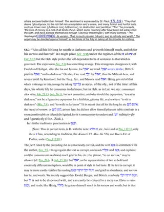 others succeed better than himself. The sentiment is expressed by St. Paul (1Ti_6:9 ), "They that
desire ( βουλόµενοι ) to be rich fall into a temptation and a snare, and many foolish and hurtful lusts,
such as drown men ( βυθίουσι τοὺς ἀνθρώπους ) in destruction and perdition." "For," he proceeds,
"the love of money is a root of all kinds of evil, which some reaching after have been led astray from
the faith, and have pierced themselves through ( ἑαυτοὺς περιέπειραν ) with many sorrows." The
SeptuagintCONTINUES its version, "And in much passion ( θυµῷ ) and in infirmity and wrath." The
anger may be directed against himself, as he thinks of his folly in taking all this trouble for nothing.
K&D, ““Also all his life long he eateth in darkness and grieveth himself much, and oh for
his sorrow and hatred!” We might place Ecc_5:16 under the regimen of the ‫שׁ‬ of ‫שׁיע‬ of
Ecc_5:15; but the Heb. style prefers the self-dependent form of sentences to that which is
governed. The expression Ecc_5:16 has something strange. This strangeness disappears if, with
Ewald and Heiligst., after the lxx and Jerome, for ‫ל‬ ֵ‫ּכ‬‫א‬‫י‬ we read ‫ל‬ ֶ‫כ‬ ֵ‫א‬ְ‫ו‬: καᆳ ᅚν πένθει; B‫צ‬ttch.
prefers ‫ל‬ ֶ‫ּפ‬‫א‬ָ‫,ו‬ “and in darkness.” Or also, if we read ְ‫ך‬ ֵ‫ל‬ֵ‫י‬ for ‫;יאכל‬ thus the Midrash here, and
several codd. by Kennicott; but the Targ., Syr., and Masora read ‫.יאכל‬ Hitzig gets rid of that
which is strange in this passage by taking ‫יו‬ ָ‫מ‬ָ‫ל־י‬ ָⅴ as accus. of the obj., not of the time: all his
days, his whole life he consumes in darkness; but in Heb. as in Lat. we say: consumere
dies vitae, Job_21:13; Job_36:11, but not comedere; and why should the expression, “to eat in
darkness,” not be a figurative expression for a faithless, gloomy life, as elsewhere “to sit in
darkness” (Mic_7:8), and “to walk in darkness”? It is meant that all his life long he ate ‫ים‬ִ‫אוֹנ‬‫ם‬ ֶ‫ח‬ ֶ‫ל‬ ,
the bread of sorrow, or ‫ץ‬ ַ‫ח‬ ַ‫ל‬‫ם‬ ֶ‫ח‬ ֶ‫ל‬ , prison fare; he did not allow himself pleasant table comforts in a
room comfortably or splendidly lighted, for it is unnecessary to understand ְ‫ך‬ ֶ‫ּשׁ‬‫ח‬ subjectively
and figuratively (Hitz., Zöck.).
In 16b the traditional punctuation is ‫ס‬ ַ‫ע‬ ָ‫כ‬ְ‫.ו‬
(Note: Thus in correct texts, in H. with the note: ‫מלרע‬ ‫,כ‬ viz., here and at Psa_112:10, only
there ‫ע‬ has, according to tradition, the Kametz. Cf. Mas. fin. 52b, and Baer's Ed. of
Psalter, under Psa_112:10.)
The perf. ruled by the preceding fut. is syntactically correct, and the verb ‫ס‬ ַ‫ע‬ ָⅴ is common with
the author, Ecc_7:9. Hitzig regards the text as corrupt, and reads ‫ליוֹ‬ ָ‫ח‬ ְⅴ and ‫ס‬ ַ‫ע‬ ַⅴ, and explains:
and (he consumes or swallows) much grief in his, etc.; the phrase, “to eat sorrow,” may be
allowed (cf. Pro_26:6, cf. Job_15:16); but ‫,יאכל‬ as the representative of two so bold and
essentially different metaphors, would be in point of style in bad taste. If the text is corrupt, it
may be more easily rectified by reading ‫וק‬‫לוֹ‬‫י‬ ִ‫ל‬ ֳ‫וח‬‫הרבה‬‫ס‬ ַ‫ע‬ ַⅴְ‫ו‬ : and grief in abundance, and sorrow
has he, and wrath. We merely suggest this. Ewald, Burger, and Böttch. read only ‫י‬ ִ‫ל‬ ֳ‫וח‬ ‫הרבה‬ ‫עס‬ ַ‫;וכ‬
but ‫לו‬ is not to be dispensed with, and can easily be reduced to a mere vav. Elster retains
‫עס‬ ָ‫,וכ‬ and reads, like Hitzig, ‫:בחליו‬ he grieves himself much in his sorrow and wrath; but in that
 