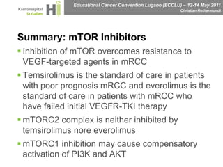 Summary: mTOR Inhibitors Inhibition of mTOR overcomes resistance to VEGF-targeted agents in mRCCTemsirolimus is the standard of care in patients with poor prognosis mRCC and everolimus is the standard of care in patients with mRCC who have failed initial VEGFR-TKI therapymTORC2 complex is neither inhibited by temsirolimus nore everolimusmTORC1 inhibition may cause compensatory activation of PI3K and AKT