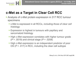 c-Met as a Target in Clear Cell RCCAnalysis of c-Met protein expression in 317 RCC tumour specimens c-Met is expressed in all RCCs, including those of clear cell histologyExpression is highest in tumours with papillary and sarcomatoid histologyHigh c-Met expression correlates with higher tumour grade (P = .0019) and clinical stage (P = .0208)High c-Met expression is an independent predictor of poor OS (P = .017) in RCC, including the clear cell subtype Gibney G, et al. J Clin Oncol. 2011;29(7 suppl):360.