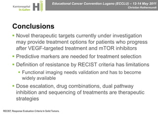 ConclusionsNovel therapeutic targets currently under investigation may provide treatment options for patients who progress after VEGF-targeted treatment and mTOR inhibitorsPredictive markers are needed for treatment selectionDefinition of resistance by RECIST criteria has limitationsFunctional imaging needs validation and has to become widely availableDose escalation, drug combinations, dual pathway inhibition and sequencing of treatments are therapeutic strategiesRECIST, Response Evaluation Criteria In Solid Tumors.
