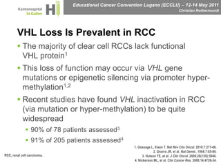 VHL Loss Is Prevalent in RCCThe majority of clear cell RCCs lack functional VHL protein1This loss of function may occur via VHL gene mutations or epigenetic silencing via promoter hyper-methylation1,2Recent studies have found VHL inactivation in RCC (via mutation or hyper-methylation) to be quite widespread90% of 78 patients assessed391% of 205 patients assessed41. Gossage L, Eisen T. Nat Rev Clin Oncol. 2010;7:277-88.2. Gnarra JR, et al. Nat Genet.. 1994;7:85-90.3. Hutson TE, et al. J Clin Oncol. 2008;26(15S):5046.4. Nickerson ML, et al. Clin Cancer Res. 2008;14:4726-34.RCC, renal cell carcinoma.