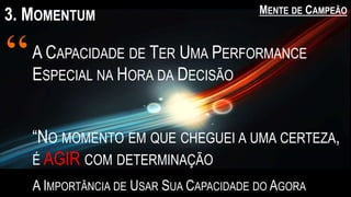 3. MOMENTUM MENTE DE CAMPEÃO
A IMPORTÂNCIA DE USAR SUA CAPACIDADE DO AGORA
A CAPACIDADE DE TER UMA PERFORMANCE
ESPECIAL NA HORA DA DECISÃO
“
“NO MOMENTO EM QUE CHEGUEI A UMA CERTEZA,
É AGIR COM DETERMINAÇÃO
 