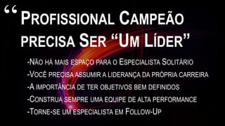 PROFISSIONAL CAMPEÃO
PRECISA SER “UM LÍDER”
-NÃO HÁ MAIS ESPAÇO PARA O ESPECIALISTA SOLITÁRIO
-VOCÊ PRECISA ASSUMIR A LIDERANÇA DA PRÓPRIA CARREIRA
-A IMPORTÂNCIA DE TER OBJETIVOS BEM DEFINIDOS
-CONSTRUA SEMPRE UMA EQUIPE DE ALTA PERFORMANCE
-TORNE-SE UM ESPECIALISTA EM FOLLOW-UP
“
 