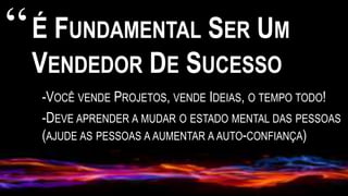 É FUNDAMENTAL SER UM
VENDEDOR DE SUCESSO
-VOCÊ VENDE PROJETOS, VENDE IDEIAS, O TEMPO TODO!
-DEVE APRENDER A MUDAR O ESTADO MENTAL DAS PESSOAS
(AJUDE AS PESSOAS A AUMENTAR A AUTO-CONFIANÇA)
“
 
