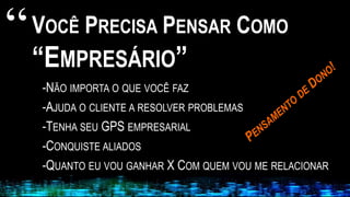 VOCÊ PRECISA PENSAR COMO
“EMPRESÁRIO”
-NÃO IMPORTA O QUE VOCÊ FAZ
-AJUDA O CLIENTE A RESOLVER PROBLEMAS
-TENHA SEU GPS EMPRESARIAL
-CONQUISTE ALIADOS
-QUANTO EU VOU GANHAR X COM QUEM VOU ME RELACIONAR
“
 
